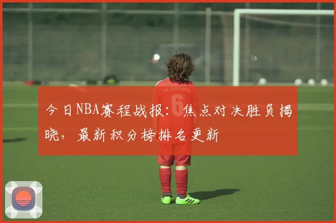 今日NBA赛程战报：焦点对决胜负揭晓，最新积分榜排名更新