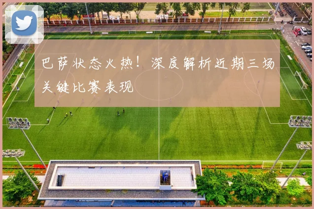 巴萨状态火热！深度解析近期三场关键比赛表现