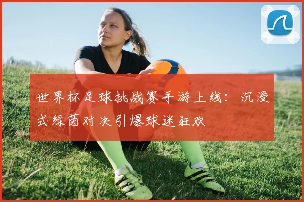 世界杯足球挑战赛手游上线：沉浸式绿茵对决引爆球迷狂欢