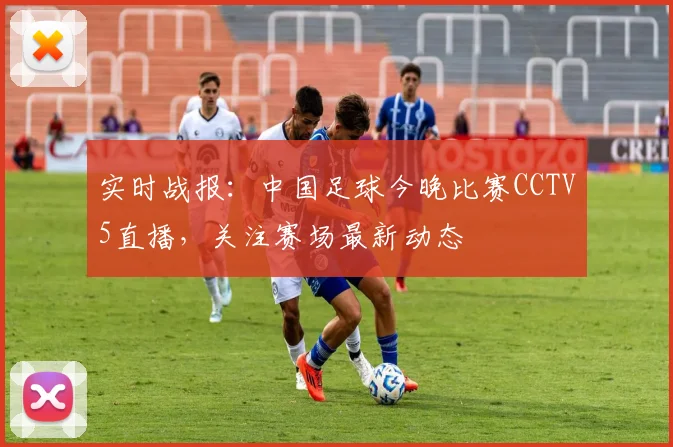 实时战报：中国足球今晚比赛CCTV5直播，关注赛场最新动态