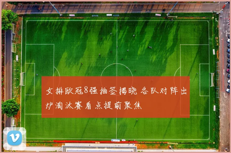 女排欧冠8强抽签揭晓 各队对阵出炉淘汰赛看点提前聚焦