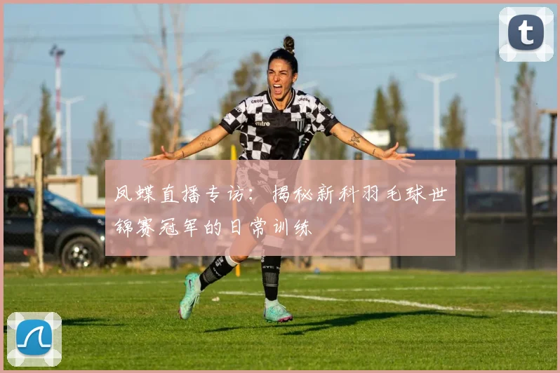 凤蝶直播专访:揭秘新科羽毛球世锦赛冠军的日常训练