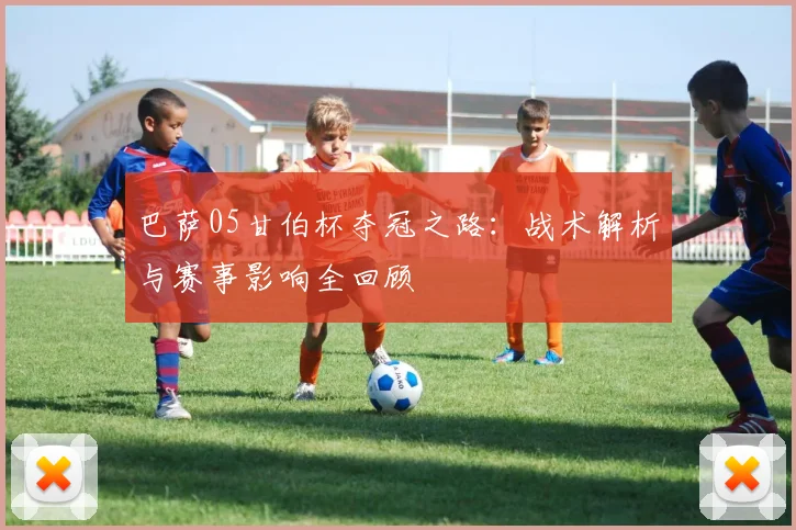 巴萨05甘伯杯夺冠之路：战术解析与赛事影响全回顾