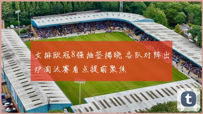 女排欧冠8强抽签揭晓 各队对阵出炉淘汰赛看点提前聚焦