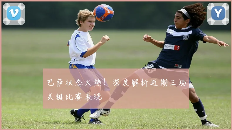 巴萨状态火热！深度解析近期三场关键比赛表现