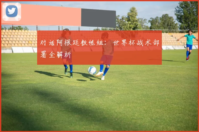 对话阿根廷教练组：世界杯战术部署全解析