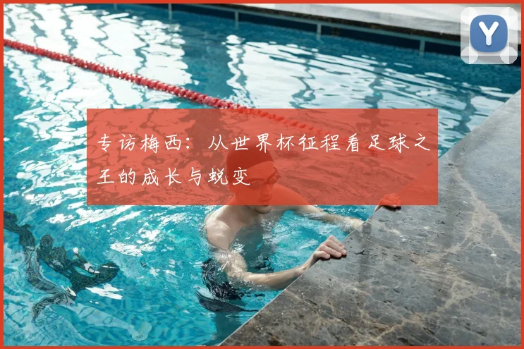 专访梅西:从世界杯征程看足球之王的成长与蜕变