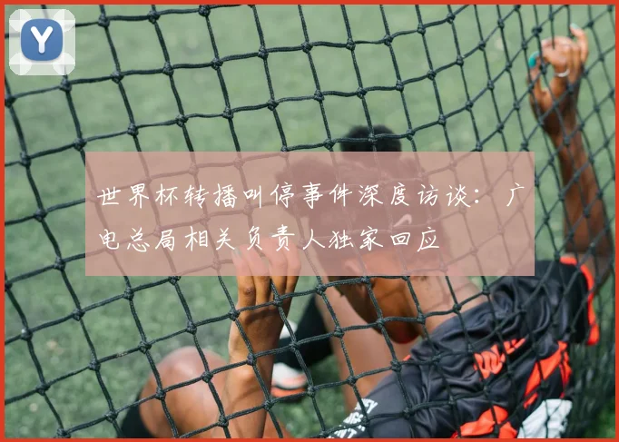 世界杯转播叫停事件深度访谈:广电总局相关负责人独家回应