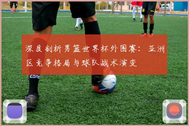 深度剖析男篮世界杯外围赛：亚洲区竞争格局与球队战术演变