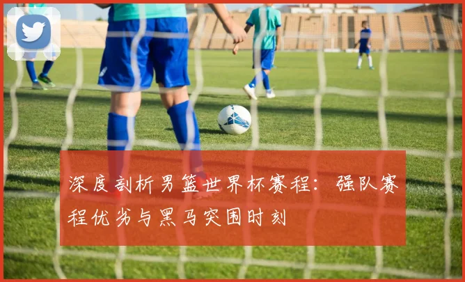 深度剖析男篮世界杯赛程：强队赛程优劣与黑马突围时刻