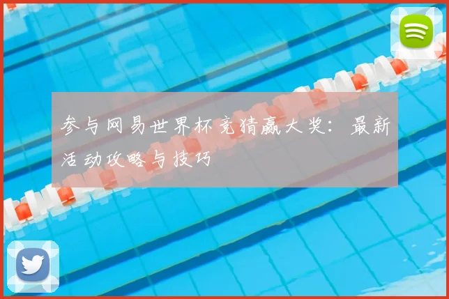 参与网易世界杯竞猜赢大奖:最新活动攻略与技巧