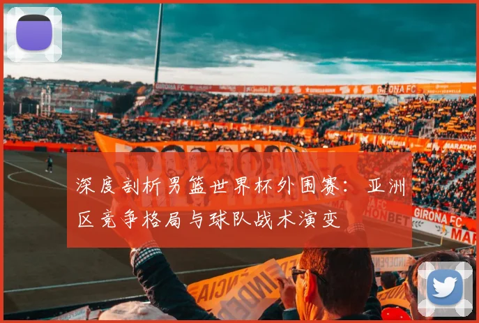 深度剖析男篮世界杯外围赛：亚洲区竞争格局与球队战术演变