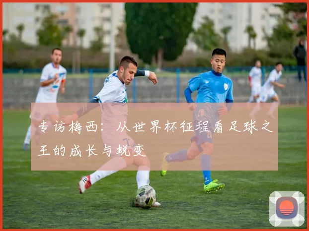 专访梅西:从世界杯征程看足球之王的成长与蜕变