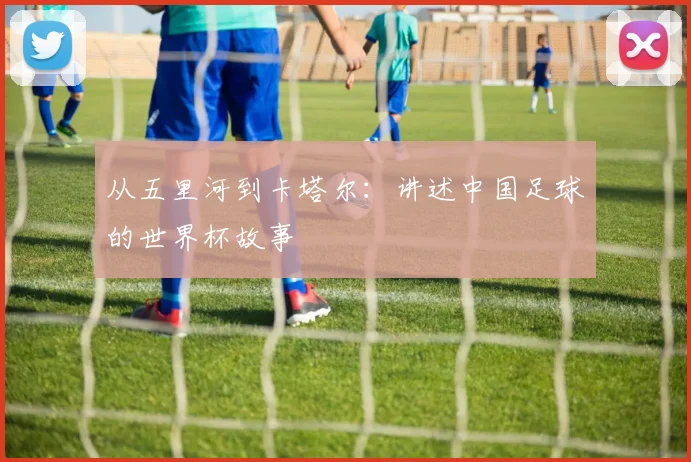 从五里河到卡塔尔：讲述中国足球的世界杯故事