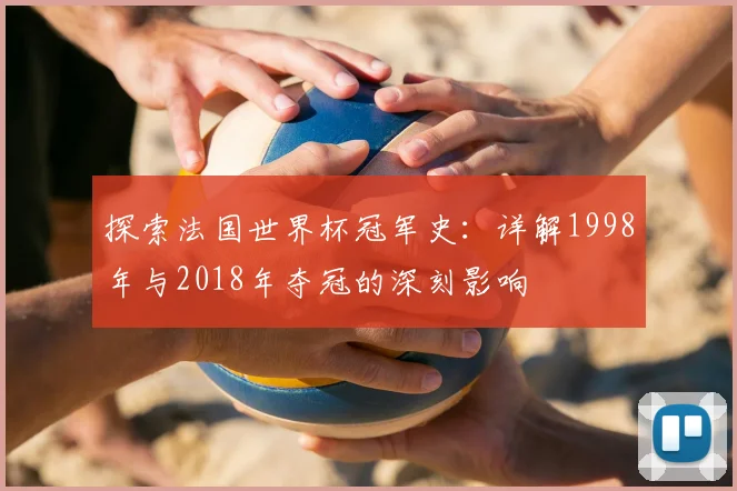 探索法国世界杯冠军史:详解1998年与2018年夺冠的深刻影响